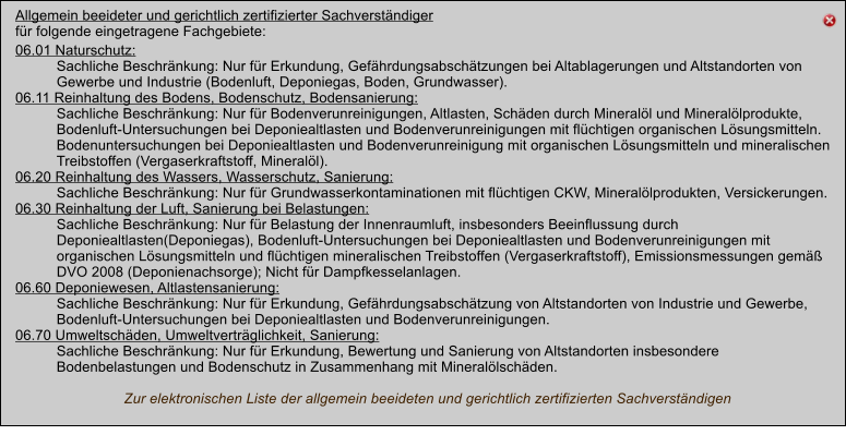 Allgemein beeideter und gerichtlich zertifizierter Sachverstndiger fr folgende eingetragene Fachgebiete: 06.01 Naturschutz:  Sachliche Beschrnkung: Nur fr Erkundung, Gefhrdungsabschtzungen bei Altablagerungen und Altstandorten von Gewerbe und Industrie (Bodenluft, Deponiegas, Boden, Grundwasser). 06.11 Reinhaltung des Bodens, Bodenschutz, Bodensanierung: Sachliche Beschrnkung: Nur fr Bodenverunreinigungen, Altlasten, Schden durch Minerall und Minerallprodukte, Bodenluft-Untersuchungen bei Deponiealtlasten und Bodenverunreinigungen mit flchtigen organischen Lsungsmitteln. Bodenuntersuchungen bei Deponiealtlasten und Bodenverunreinigung mit organischen Lsungsmitteln und mineralischen Treibstoffen (Vergaserkraftstoff, Minerall). 06.20 Reinhaltung des Wassers, Wasserschutz, Sanierung: Sachliche Beschrnkung: Nur fr Grundwasserkontaminationen mit flchtigen CKW, Minerallprodukten, Versickerungen. 06.30 Reinhaltung der Luft, Sanierung bei Belastungen: Sachliche Beschrnkung: Nur fr Belastung der Innenraumluft, insbesonders Beeinflussung durch Deponiealtlasten(Deponiegas), Bodenluft-Untersuchungen bei Deponiealtlasten und Bodenverunreinigungen mit organischen Lsungsmitteln und flchtigen mineralischen Treibstoffen (Vergaserkraftstoff), Emissionsmessungen gem DVO 2008 (Deponienachsorge); Nicht fr Dampfkesselanlagen. 06.60 Deponiewesen, Altlastensanierung: Sachliche Beschrnkung: Nur fr Erkundung, Gefhrdungsabschtzung von Altstandorten von Industrie und Gewerbe, Bodenluft-Untersuchungen bei Deponiealtlasten und Bodenverunreinigungen. 06.70 Umweltschden, Umweltvertrglichkeit, Sanierung: Sachliche Beschrnkung: Nur fr Erkundung, Bewertung und Sanierung von Altstandorten insbesondere Bodenbelastungen und Bodenschutz in Zusammenhang mit Minerallschden.                             Zur elektronischen Liste der allgemein beeideten und gerichtlich zertifizierten Sachverstndigen