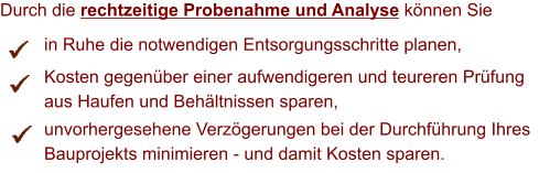 Durch die rechtzeitige Probenahme und Analyse knnen Sie          in Ruhe die notwendigen Entsorgungsschritte planen,          Kosten gegenber einer aufwendigeren und teureren Prfung           aus Haufen und Behltnissen sparen,          unvorhergesehene Verzgerungen bei der Durchfhrung Ihres           Bauprojekts minimieren - und damit Kosten sparen.