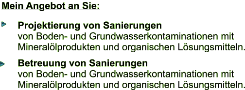 Mein Angebot an Sie: Projektierung von Sanierungen von Boden- und Grundwasserkontaminationen mit  Minerallprodukten und organischen Lsungsmitteln. Betreuung von Sanierungen von Boden- und Grundwasserkontaminationen mit  Minerallprodukten und organischen Lsungsmitteln.