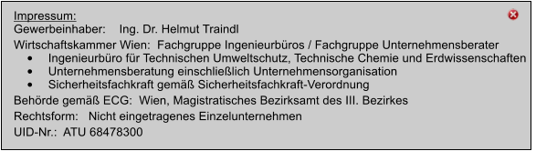 Impressum: Gewerbeinhaber:    Ing. Dr. Helmut Traindl   Wirtschaftskammer Wien:  Fachgruppe Ingenieurbros / Fachgruppe Unternehmensberater 	Ingenieurbro fr Technischen Umweltschutz, Technische Chemie und Erdwissenschaften 	Unternehmensberatung einschlielich Unternehmensorganisation 	Sicherheitsfachkraft gem Sicherheitsfachkraft-Verordnung Behrde gem ECG:  Wien, Magistratisches Bezirksamt des III. Bezirkes Rechtsform:   Nicht eingetragenes Einzelunternehmen UID-Nr.:  ATU 68478300