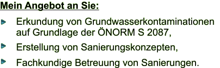 Mein Angebot an Sie: Erkundung von Grundwasserkontaminationen   auf Grundlage der NORM S 2087, Erstellung von Sanierungskonzepten, Fachkundige Betreuung von Sanierungen.