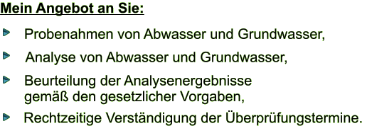 Mein Angebot an Sie: Probenahmen von Abwasser und Grundwasser, Analyse von Abwasser und Grundwasser,  Rechtzeitige Verstndigung der berprfungstermine.  Beurteilung der Analysenergebnisse  gem den gesetzlicher Vorgaben,