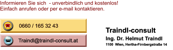 Traindl@traindl-consult.at Traindl@traindl-consult.at 0660 / 165 32 43 Informieren Sie sich  - unverbindlich und kostenlos! Einfach anrufen oder per e-mail kontaktieren. Traindl-consult Ing. Dr. Helmut Traindl 1100  Wien, Hertha-Firnbergstrae 14