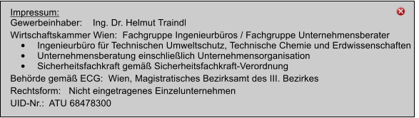 Impressum: Gewerbeinhaber:    Ing. Dr. Helmut Traindl   Wirtschaftskammer Wien:  Fachgruppe Ingenieurbros / Fachgruppe Unternehmensberater 	Ingenieurbro fr Technischen Umweltschutz, Technische Chemie und Erdwissenschaften 	Unternehmensberatung einschlielich Unternehmensorganisation 	Sicherheitsfachkraft gem Sicherheitsfachkraft-Verordnung Behrde gem ECG:  Wien, Magistratisches Bezirksamt des III. Bezirkes Rechtsform:   Nicht eingetragenes Einzelunternehmen UID-Nr.:  ATU 68478300