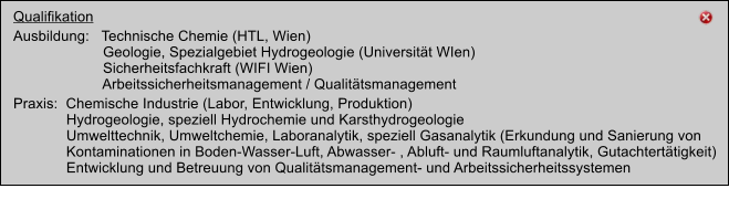 Kooperation mit ESW Consulting Wruss ZT GmbH Akkreditiertes Chemisches Labor Qualifikation Ausbildung:   Technische Chemie (HTL, Wien)	                       Geologie, Spezialgebiet Hydrogeologie (Universitt WIen)                       Sicherheitsfachkraft (WIFI Wien)                       Arbeitssicherheitsmanagement / Qualittsmanagement Praxis:  Chemische Industrie (Labor, Entwicklung, Produktion)              Hydrogeologie, speziell Hydrochemie und Karsthydrogeologie              Umwelttechnik, Umweltchemie, Laboranalytik, speziell Gasanalytik (Erkundung und Sanierung von               Kontaminationen in Boden-Wasser-Luft, Abwasser- , Abluft- und Raumluftanalytik, Gutachterttigkeit)               Entwicklung und Betreuung von Qualittsmanagement- und Arbeitssicherheitssystemen