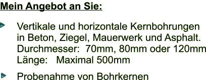 Mein Angebot an Sie: Vertikale und horizontale Kernbohrungen in Beton, Ziegel, Mauerwerk und Asphalt. Durchmesser:  70mm, 80mm oder 120mm Lnge:   Maximal 500mm  Probenahme von Bohrkernen